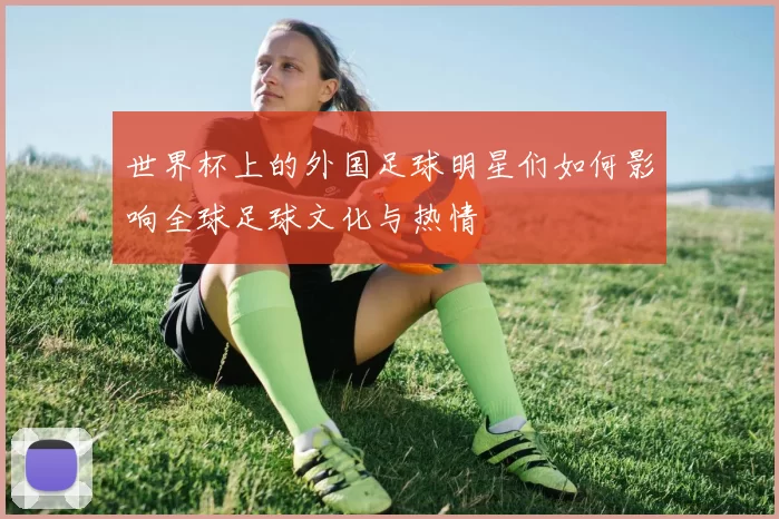 世界杯上的外国足球明星们如何影响全球足球文化与热情