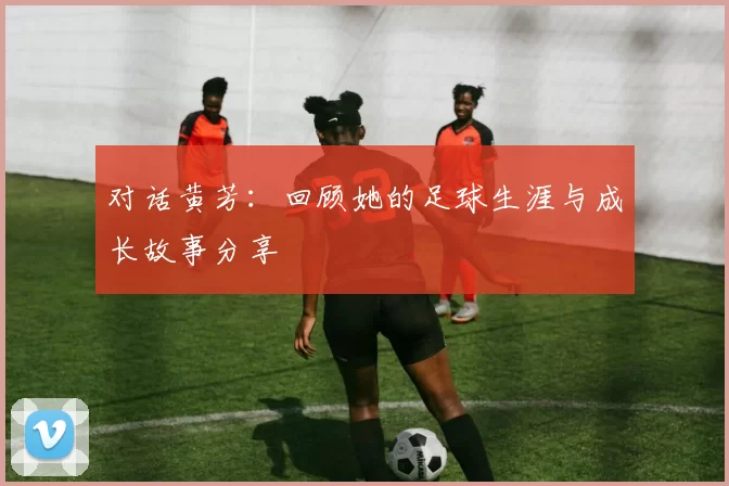 对话黄芳：回顾她的足球生涯与成长故事分享
