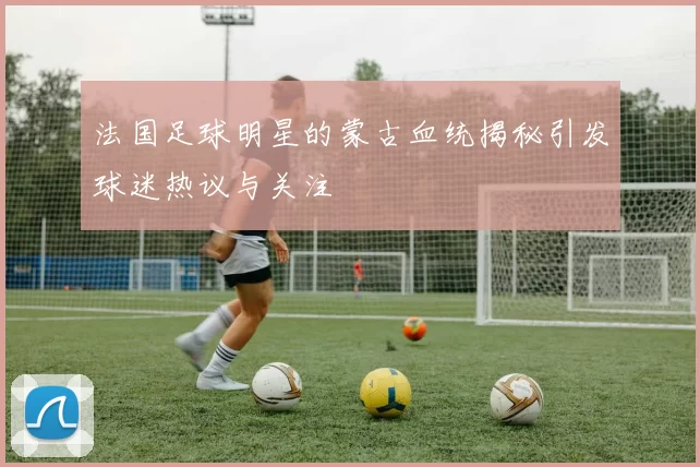 法国足球明星的蒙古血统揭秘引发球迷热议与关注