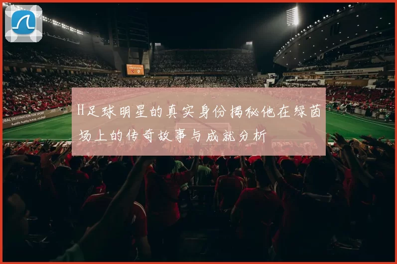H足球明星的真实身份揭秘他在绿茵场上的传奇故事与成就分析