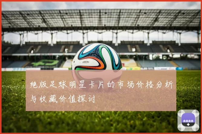 绝版足球明星卡片的市场价格分析与收藏价值探讨
