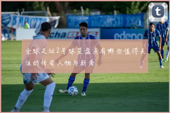 全球足坛2号球星盘点有哪些值得关注的传奇人物与新秀