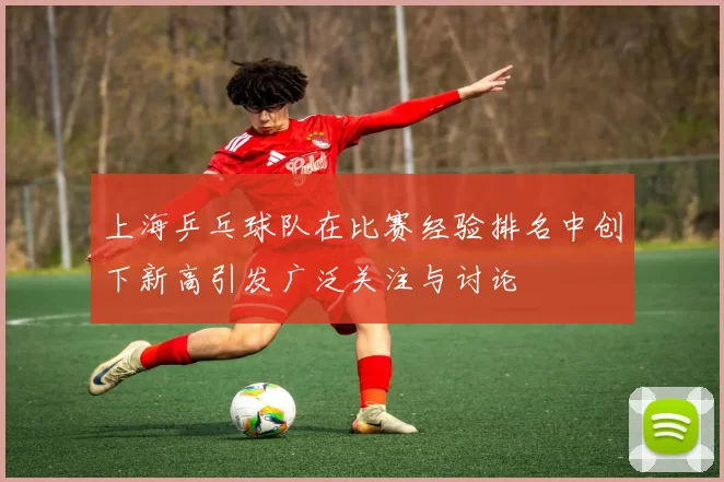 上海乒乓球队在比赛经验排名中创下新高引发广泛关注与讨论