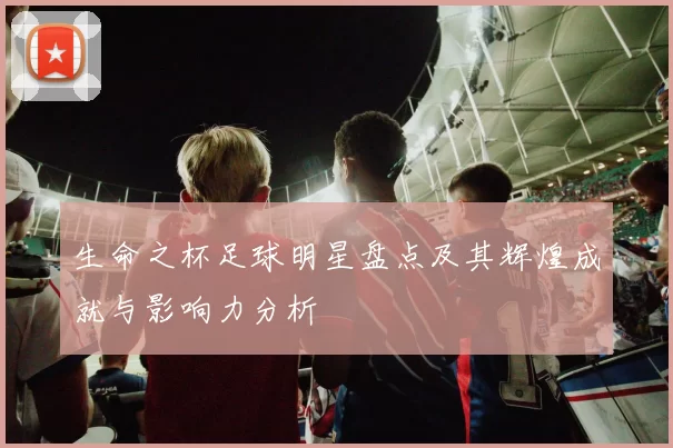 生命之杯足球明星盘点及其辉煌成就与影响力分析