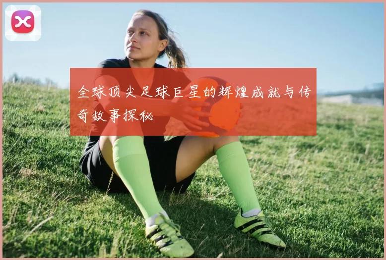 全球顶尖足球巨星的辉煌成就与传奇故事探秘