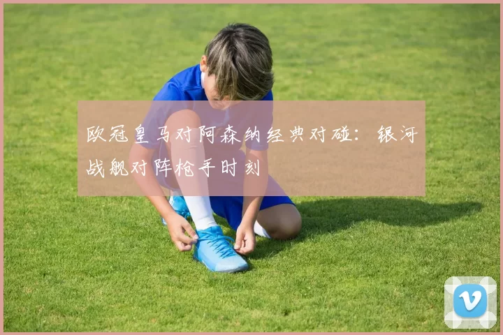 欧冠皇马对阿森纳经典对碰：银河战舰对阵枪手时刻