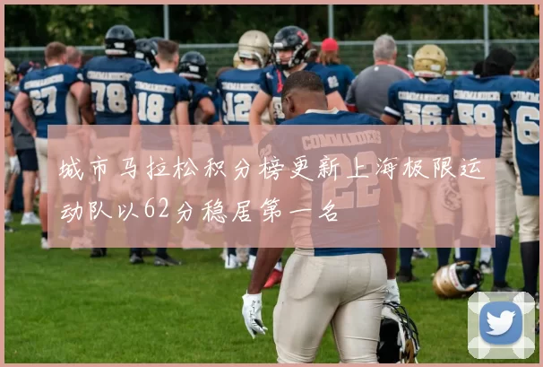 城市马拉松积分榜更新上海极限运动队以62分稳居第一名