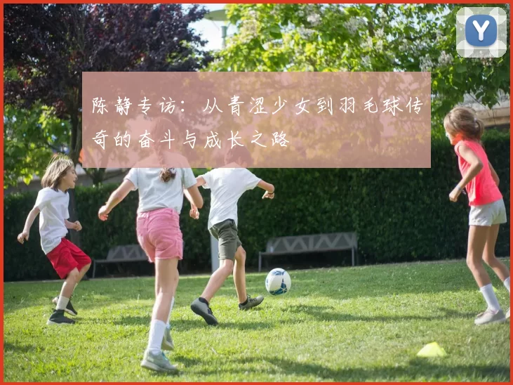 陈静专访：从青涩少女到羽毛球传奇的奋斗与成长之路