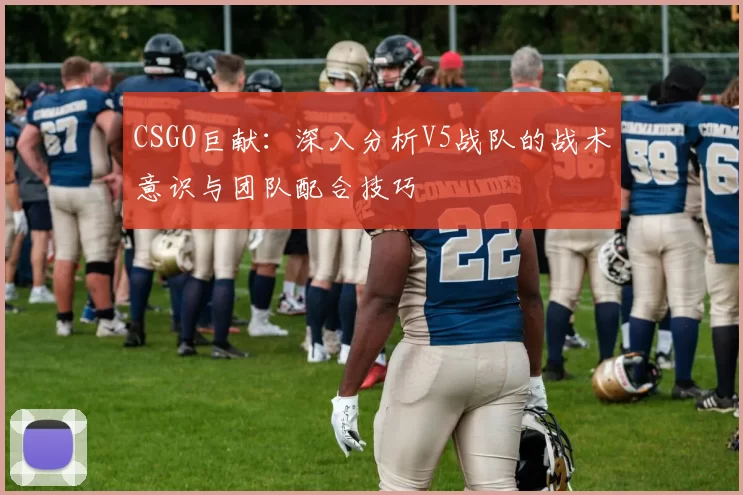 CSGO巨献：深入分析V5战队的战术意识与团队配合技巧