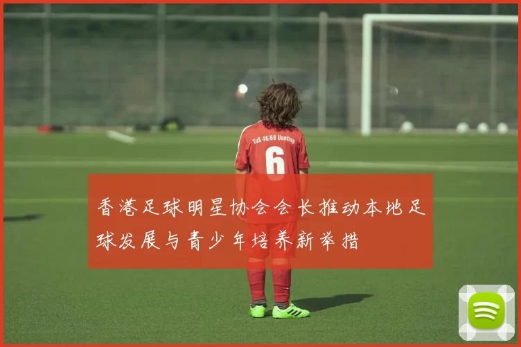 香港足球明星协会会长推动本地足球发展与青少年培养新举措