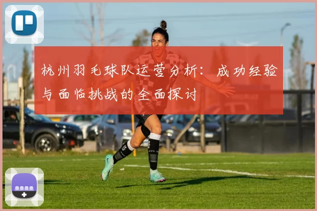 杭州羽毛球队运营分析：成功经验与面临挑战的全面探讨