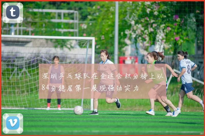 深圳乒乓球队在全运会积分榜上以84分稳居第一展现强劲实力
