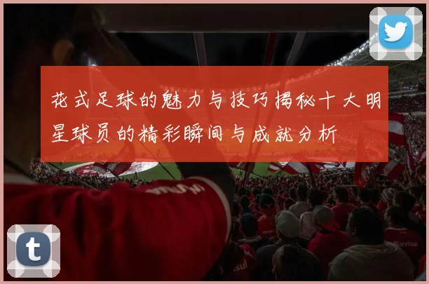 花式足球的魅力与技巧揭秘十大明星球员的精彩瞬间与成就分析