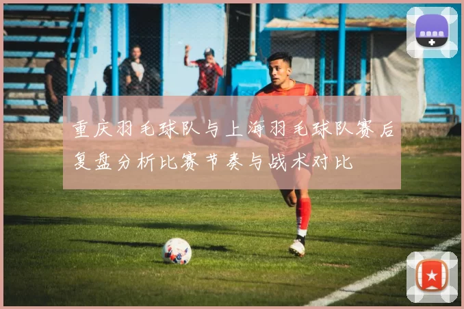 重庆羽毛球队与上海羽毛球队赛后复盘分析比赛节奏与战术对比