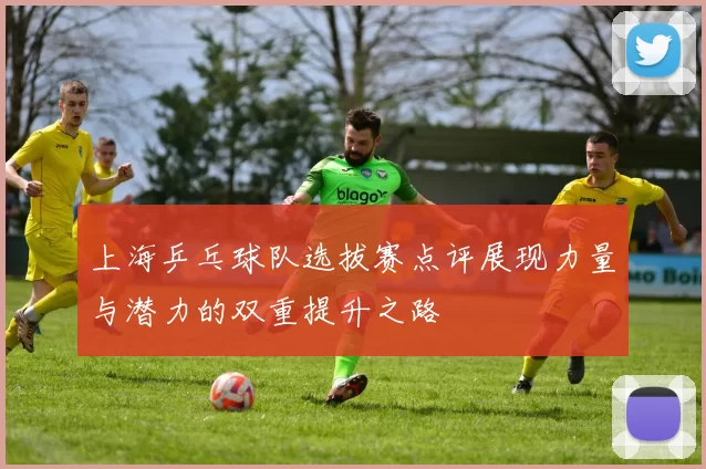 上海乒乓球队选拔赛点评展现力量与潜力的双重提升之路