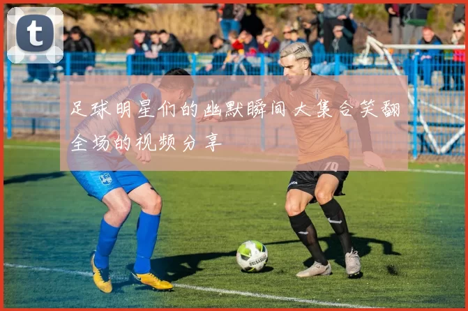 足球明星们的幽默瞬间大集合笑翻全场的视频分享