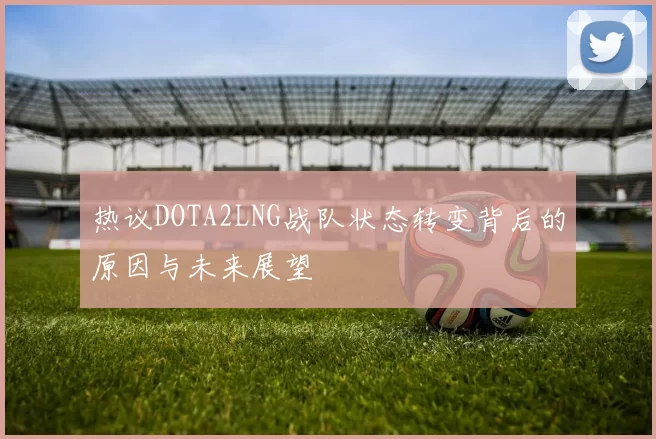 热议DOTA2LNG战队状态转变背后的原因与未来展望