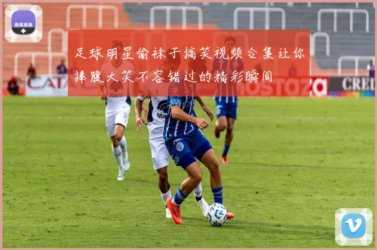 足球明星偷袜子搞笑视频合集让你捧腹大笑不容错过的精彩瞬间