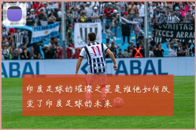 印度足球的璀璨之星是谁他如何改变了印度足球的未来