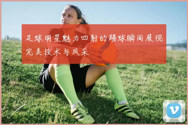 足球明星魅力四射的踢球瞬间展现完美技术与风采