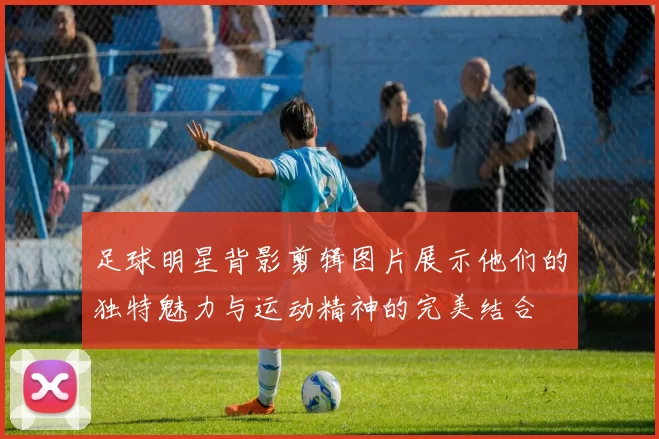 足球明星背影剪辑图片展示他们的独特魅力与运动精神的完美结合