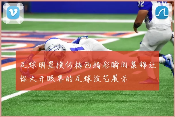 足球明星模仿梅西精彩瞬间集锦让你大开眼界的足球技艺展示