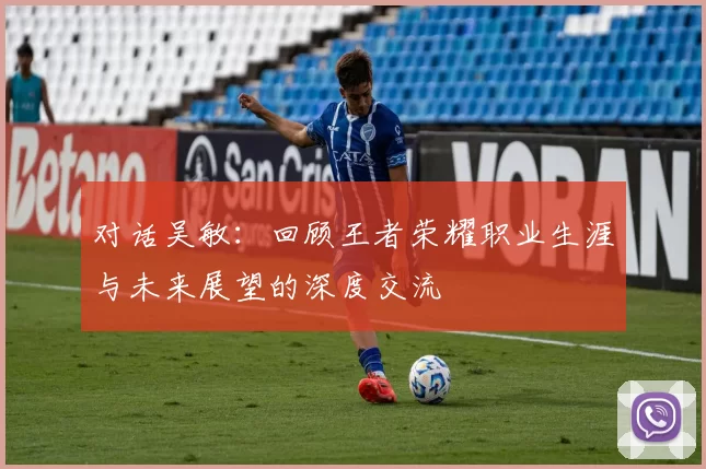 对话吴敏：回顾王者荣耀职业生涯与未来展望的深度交流