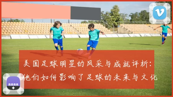 美国足球明星的风采与成就评析：他们如何影响了足球的未来与文化
