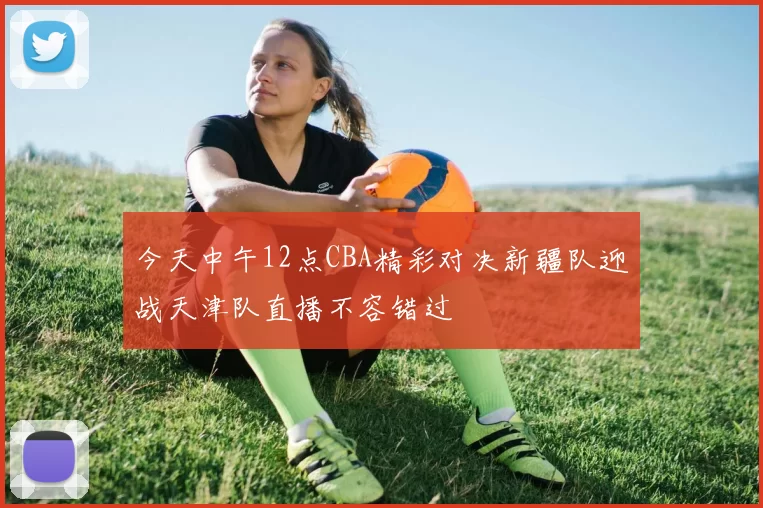 今天中午12点CBA精彩对决新疆队迎战天津队直播不容错过
