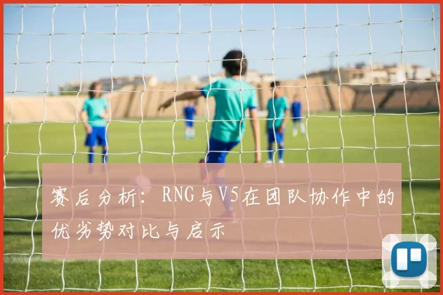 赛后分析：RNG与V5在团队协作中的优劣势对比与启示
