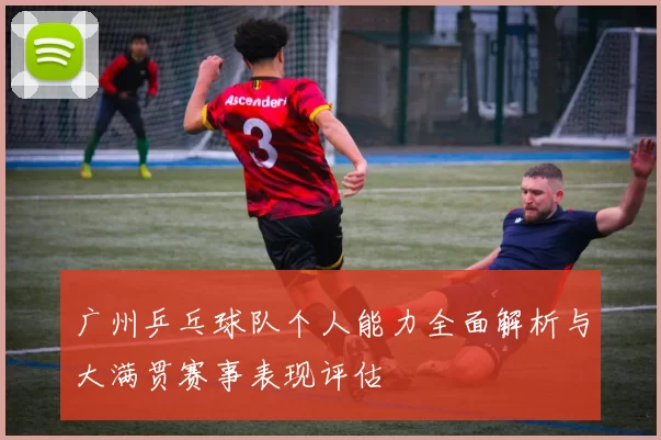 广州乒乓球队个人能力全面解析与大满贯赛事表现评估