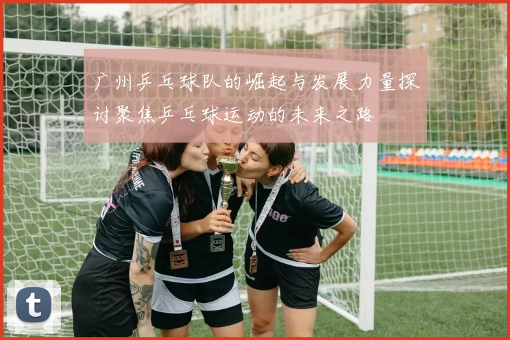 广州乒乓球队的崛起与发展力量探讨聚焦乒乓球运动的未来之路
