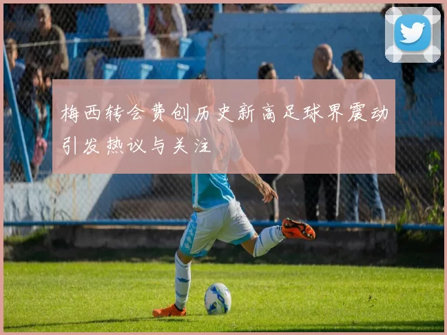 梅西转会费创历史新高足球界震动引发热议与关注