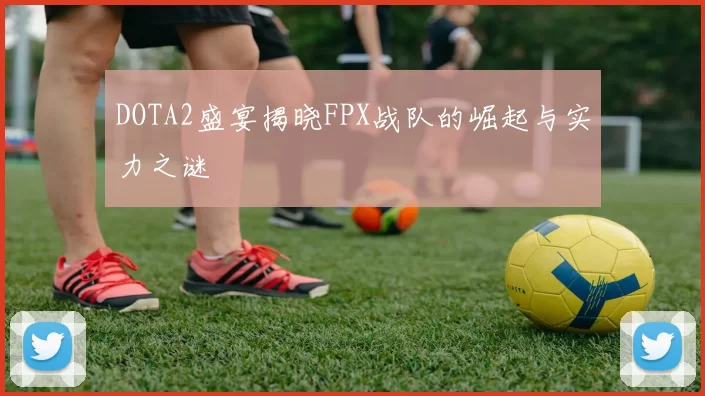 DOTA2盛宴揭晓FPX战队的崛起与实力之谜