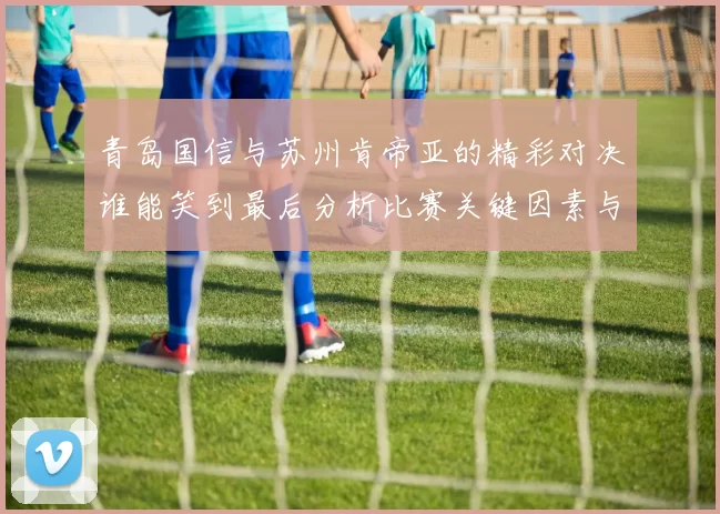 青岛国信与苏州肯帝亚的精彩对决谁能笑到最后分析比赛关键因素与球员表现