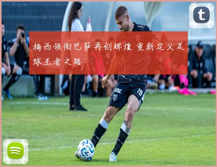 梅西领衔巴萨再创辉煌 重新定义足球王者之路