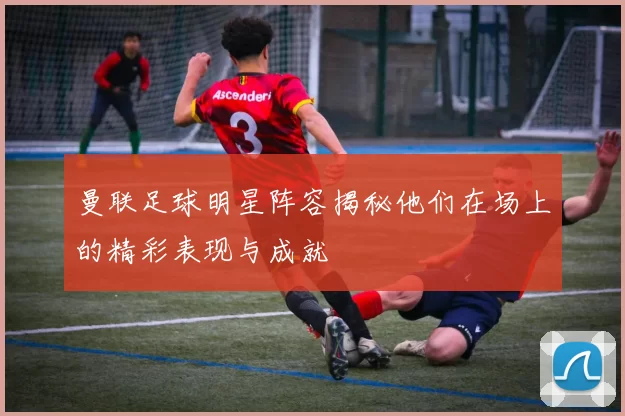 曼联足球明星阵容揭秘他们在场上的精彩表现与成就