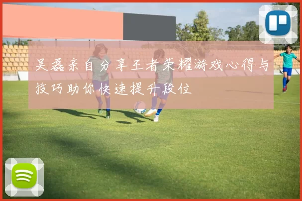 吴磊亲自分享王者荣耀游戏心得与技巧助你快速提升段位