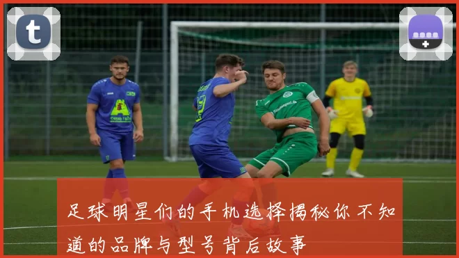 足球明星们的手机选择揭秘你不知道的品牌与型号背后故事