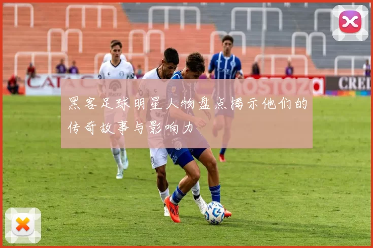 黑客足球明星人物盘点揭示他们的传奇故事与影响力