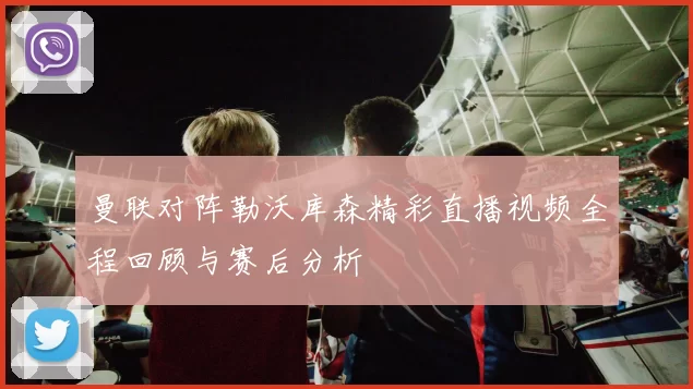 曼联对阵勒沃库森精彩直播视频全程回顾与赛后分析