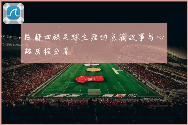 陈静回顾足球生涯的点滴故事与心路历程分享