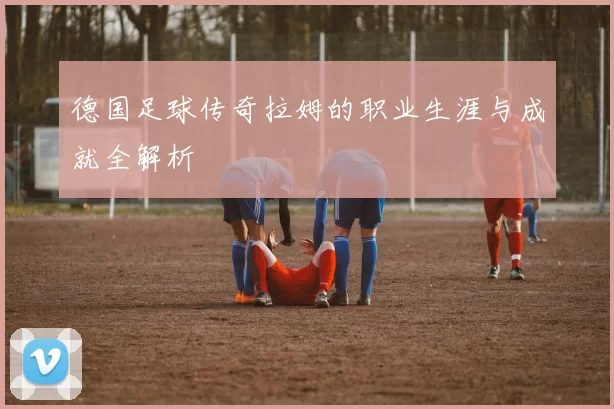 德国足球传奇拉姆的职业生涯与成就全解析