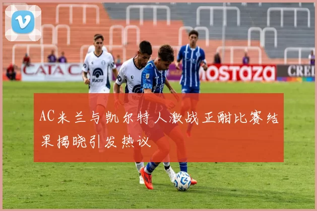 AC米兰与凯尔特人激战正酣比赛结果揭晓引发热议