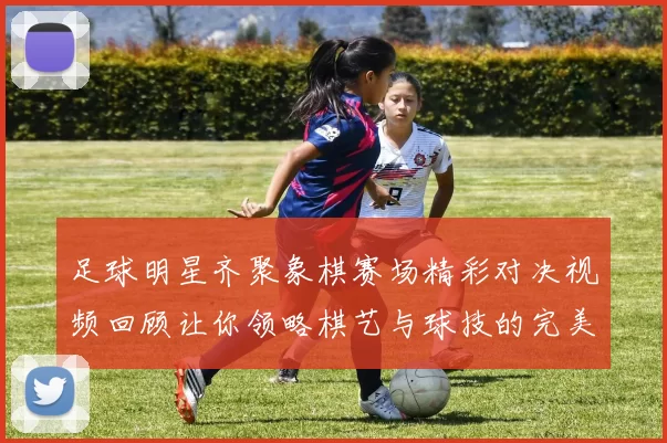 足球明星齐聚象棋赛场精彩对决视频回顾让你领略棋艺与球技的完美结合