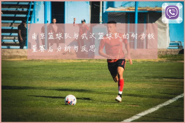 南京篮球队与武汉篮球队的耐力较量赛后分析与反思