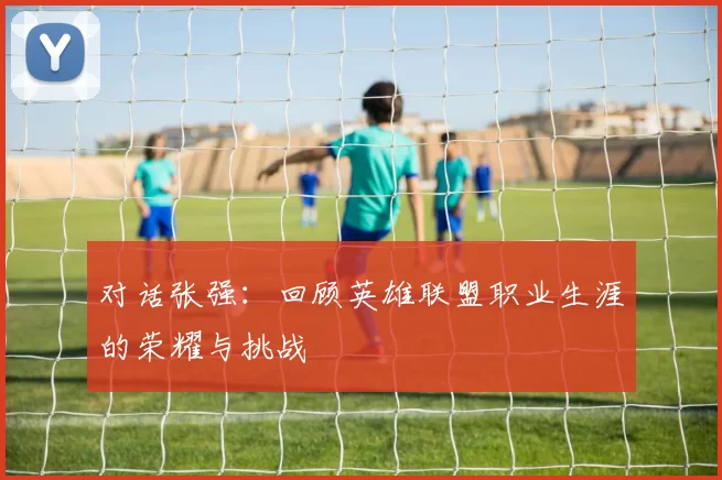 对话张强：回顾英雄联盟职业生涯的荣耀与挑战