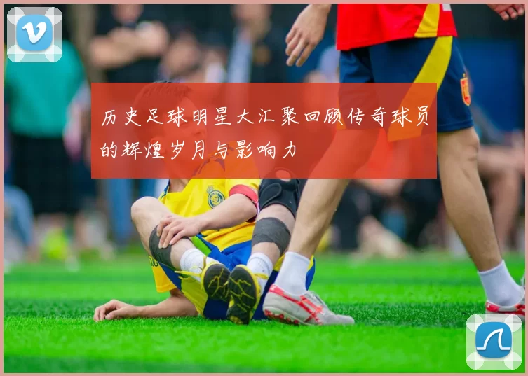 历史足球明星大汇聚回顾传奇球员的辉煌岁月与影响力