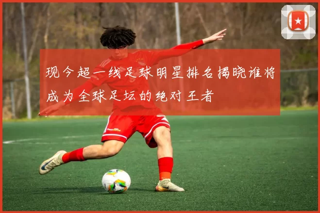 现今超一线足球明星排名揭晓谁将成为全球足坛的绝对王者