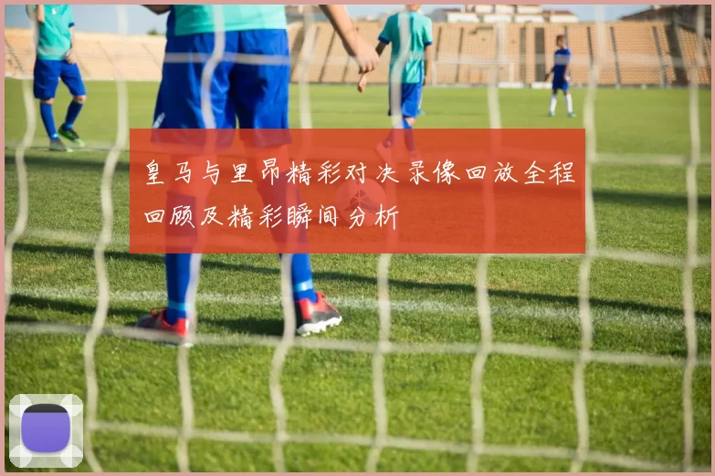皇马与里昂精彩对决录像回放全程回顾及精彩瞬间分析